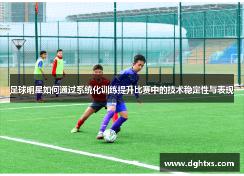 足球明星如何通过系统化训练提升比赛中的技术稳定性与表现