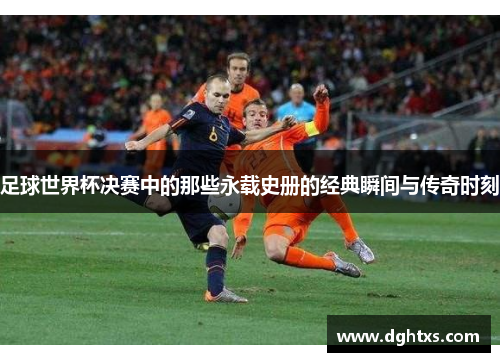 足球世界杯决赛中的那些永载史册的经典瞬间与传奇时刻